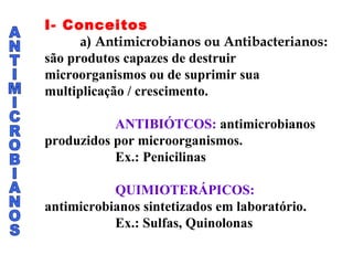 ANTIMICROBIANOS I- Conceitos a) Antimicrobianos ou Antibacterianos : são produtos capazes de destruir microorganismos ou de suprimir sua multiplicação / crescimento. ANTIBIÓTCOS:  antimicrobianos produzidos por microorganismos. Ex.: Penicilinas QUIMIOTERÁPICOS:  antimicrobianos sintetizados em laboratório. Ex.: Sulfas, Quinolonas 