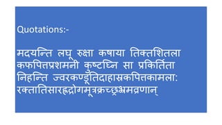 Quotations:- 
मदयन्न्तत लघू रुक्षा कषाया ततक्तशितला 
कफपपत्तप्रिमनी कुष्टटन्नन सा प्रककतततणा 
तनहन्न्तत ज्वरकण्िूततदाहास्रकपपत्तकामला: 
रक्ताततसारह्रद्रोगमूत्रक्रच्छ्रभ्रमव्रर्ान 
