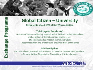 Exchange Programs


                            Global Citizen – University
                                 Represents about 16% of the TNs realization

                                            This Program Consists of:
                      - A team of interns delivering educational activities in universities about
                                    global polices, international integration, etc...
                                    -The Internship last most of the times 8weeks
                           - Accommodation and are food are provived most of the times

                                                 Job Description:
                    -Lectures about: International business, economics, international relations...
                            - Other activities: Negociation Simulations, UN Simulations...
 