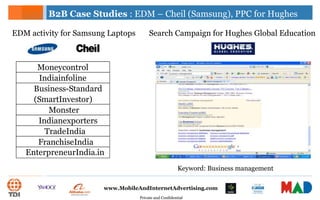 Private and Confidential
www.MobileAndInternetAdvertising.com
Moneycontrol
Indiainfoline
Business-Standard
(SmartInvestor)
Monster
Indianexporters
TradeIndia
FranchiseIndia
EnterpreneurIndia.in
B2B Case Studies : EDM – Cheil (Samsung), PPC for Hughes
EDM activity for Samsung Laptops Search Campaign for Hughes Global Education
Keyword: Business management
 