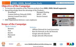 Private and Confidential
www.MobileAndInternetAdvertising.com
SME, SMB, Retail Case Study
 To increase the enquiries of the Telecom products from SME, SMB, Retail segments
 Spread Knowledge about the advantage of the Products :
Objective of the Campaign
— Broadband
— Content Delivery Network (CDN)
— Internet Leased Line (ILL)
— InstaOffice
— Managed Hosting
— MPLS – VPN
— Secure Connect
Scope of the Campaign
Media Vehicles
— Banners
— Text
— Search
— Placement
— EDM
Websites
— Affiliate Network for Lead Generation
— Run On Network on the Ad Network
— Google adwords (Search)
— Google adwords (Placement)
 SME Organizations between 1-500 employees
 