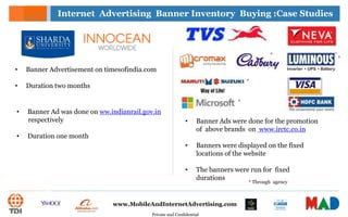 Private and Confidential
www.MobileAndInternetAdvertising.com
• Banner Ads were done for the promotion
of above brands on www.irctc.co.in
• Banners were displayed on the fixed
locations of the website
• The banners were run for fixed
durations
Internet Advertising Banner Inventory Buying :Case Studies
* Through agency
*
*
*
*
• Banner Advertisement on timesofindia.com
• Duration two months
• Banner Ad was done on ww.indianrail.gov.in
respectively
• Duration one month
 