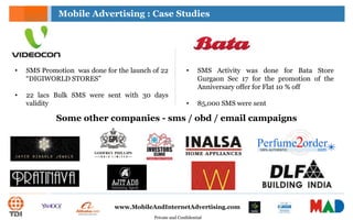 Private and Confidential
www.MobileAndInternetAdvertising.com
• SMS Activity was done for Bata Store
Gurgaon Sec 17 for the promotion of the
Anniversary offer for Flat 10 % off
• 85,000 SMS were sent
• SMS Promotion was done for the launch of 22
“DIGIWORLD STORES”
• 22 lacs Bulk SMS were sent with 30 days
validity
Mobile Advertising : Case Studies
Some other companies - sms / obd / email campaigns
 