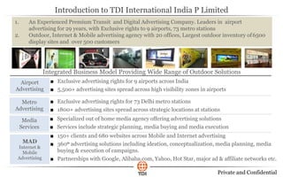Private and Confidential
Integrated Business Model Providing Wide Range of Outdoor Solutions
Airport
Advertising
Metro
Advertising
Media
Services
MAD
Internet &
Mobile
Advertising
■ Exclusive advertising rights for 9 airports across India
■ 5,500+ advertising sites spread across high visibility zones in airports
■ Exclusive advertising rights for 73 Delhi metro stations
■ 1800+ advertising sites spread across strategic locations at stations
■ Specialized out of home media agency offering advertising solutions
■ Services include strategic planning, media buying and media execution
■ 150+ clients and 680 websites across Mobile and Internet advertising
■ 3600 advertising solutions including ideation, conceptualization, media planning, media
buying & execution of campaigns.
■ Partnerships with Google, Alibaba.com, Yahoo, Hot Star, major ad & affiliate networks etc.
1. An Experienced Premium Transit and Digital Advertising Company. Leaders in airport
advertising for 29 years, with Exclusive rights to 9 airports, 73 metro stations
2. Outdoor, Internet & Mobile advertising agency with 20 offices, Largest outdoor inventory of6500
display sites and over 500 customers
Introduction to TDI International India P Limited
 