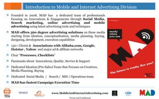 Private and Confidential
www.MobileAndInternetAdvertising.com
Introduction to Mobile and Internet Advertising Division
 Founded in 2008, MAD has a dedicated team of professionals
focusing on Innovations & Engagements through Social Media,
Search marketing, online advertising and mobile
advertising using latest advertising tools and techniques
 MAD offers 360 degree advertising solutions on these media
starting from ideation, conceptualisation, media planning, buying,
designing, development, execution capabilities
 150+ Clients & Associations with Alibaba,com, Google,
Hotstar , Yahoo and major ad & affiliate networks
 Clear “Processes, Checklists”
 Passionate about Innovations, Quality, Service & Support
 Dedicated Ideation (Pre-Sales) Team that Focuses on Creatives,
Media Planning, Buying
 Dedicated Social Media / Search / MIS / Operations team
 MAD has fastest Campaign Execution Time
 