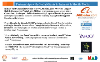 Private and Confidential
www.MobileAndInternetAdvertising.com
Partnerships with Global Giants in Internet & Mobile Media
India’s first Channel Partner of www.Alibaba.com World’s Largest
B2B E-Commerce Portal. 455 Million + Members spread across 200+
Countries. 6:1 Buyer : Seller Ratio making it a paradise for Exporters
seeking to expand their business across the world by Buying Gold Supplier
Membership from us
We are Google Ad Words SMB Partners authorised to sell Text Advertising
on Google Search, Banner Ads on Google Display Network, Video Ads on
YouTube. The campaigns are created & optimized by Google Trained &
Certified MAD Professionals
We are Globally the first Channel Partners authorised to sell Yahoo
Native Advertising. The Campaigns are run by Yahoo & Yahoo trained
MAD Professionals
We are Channel Partners Authorised to sell Advertising Inventory
on HOTSTAR (the mobile TV offering from STAR TV). The campaigns are
managed by us.
 