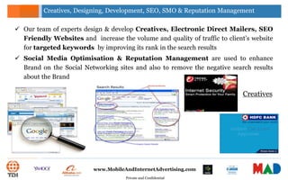 Private and Confidential
www.MobileAndInternetAdvertising.com
 Our team of experts design & develop Creatives, Electronic Direct Mailers, SEO
Friendly Websites and increase the volume and quality of traffic to client’s website
for targeted keywords by improving its rank in the search results
 Social Media Optimisation & Reputation Management are used to enhance
Brand on the Social Networking sites and also to remove the negative search results
about the Brand
Creatives, Designing, Development, SEO, SMO & Reputation Management
Creatives
 