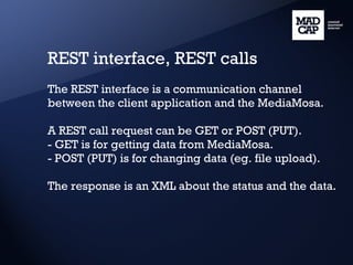 REST interface, REST calls The REST interface is a communication channel between the client application and the MediaMosa. A REST call request can be GET or POST (PUT). - GET is for getting data from MediaMosa. - POST (PUT) is for changing data (eg. file upload). The response is an XML about the status and the data. 