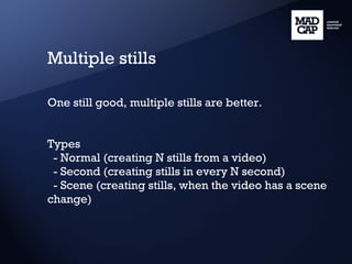 Multiple stills One still good, multiple stills are better. Types - Normal (creating N stills from a video) - Second (creating stills in every N second) - Scene (creating stills, when the video has a scene change) 