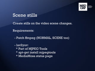Scene stills Create stills on the video scene changes. Requirements: - Patch ffmpeg (NORMAL, SCENE too) - lav2yuv: * Part of MJPEG Tools * apt-get install mjpegtools * MediaMosa status page 
