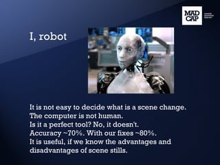 I, robot It is not easy to decide what is a scene change. The computer is not human. Is it a perfect tool? No, it doesn't. Accuracy ~70%. With our fixes ~80%. It is useful, if we know the advantages and disadvantages of scene stills. 