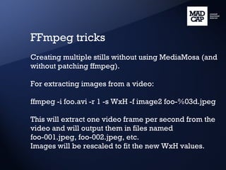 FFmpeg tricks Creating multiple stills without using MediaMosa (and without patching ffmpeg). For extracting images from a video: ffmpeg -i foo.avi -r 1 -s WxH -f image2 foo-%03d.jpeg This will extract one video frame per second from the video and will output them in files named foo-001.jpeg, foo-002.jpeg, etc. Images will be rescaled to fit the new WxH values. 