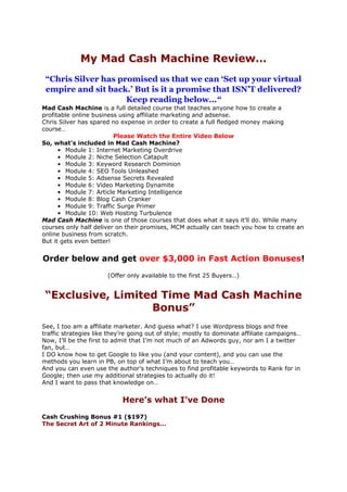 My Mad Cash Machine Review…
 “Chris Silver has promised us that we can ‘Set up your virtual
 empire and sit back.’ But is it a promise that ISN’T delivered?
                     Keep reading below…“
Mad Cash Machine is a full detailed course that teaches anyone how to create a
profitable online business using affiliate marketing and adsense.
Chris Silver has spared no expense in order to create a full fledged money making
course…
                         Please Watch the Entire Video Below
So, what’s included in Mad Cash Machine?
      • Module 1: Internet Marketing Overdrive
      • Module 2: Niche Selection Catapult
      • Module 3: Keyword Research Dominion
      • Module 4: SEO Tools Unleashed
      • Module 5: Adsense Secrets Revealed
      • Module 6: Video Marketing Dynamite
      • Module 7: Article Marketing Intelligence
      • Module 8: Blog Cash Cranker
      • Module 9: Traffic Surge Primer
      • Module 10: Web Hosting Turbulence
Mad Cash Machine is one of those courses that does what it says it’ll do. While many
courses only half deliver on their promises, MCM actually can teach you how to create an
online business from scratch.
But it gets even better!


Order below and get over $3,000 in Fast Action Bonuses!
                       (Offer only available to the first 25 Buyers…)


 “Exclusive, Limited Time Mad Cash Machine
                   Bonus”
See, I too am a affiliate marketer. And guess what? I use Wordpress blogs and free
traffic strategies like they’re going out of style; mostly to dominate affiliate campaigns…
Now, I’ll be the first to admit that I’m not much of an Adwords guy, nor am I a twitter
fan, but…
I DO know how to get Google to like you (and your content), and you can use the
methods you learn in PB, on top of what I’m about to teach you…
And you can even use the author’s techniques to find profitable keywords to Rank for in
Google; then use my additional strategies to actually do it!
And I want to pass that knowledge on…


                            Here’s what I’ve Done
Cash Crushing Bonus #1 ($197)
The Secret Art of 2 Minute Rankings…
 