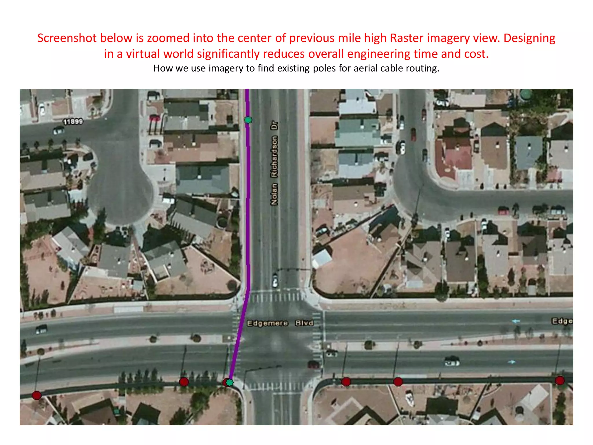 Screenshot below is zoomed into the center of previous mile high Raster imagery view. Designing
in a virtual world significantly reduces overall engineering time and cost.
How we use imagery to find existing poles for aerial cable routing.
 
