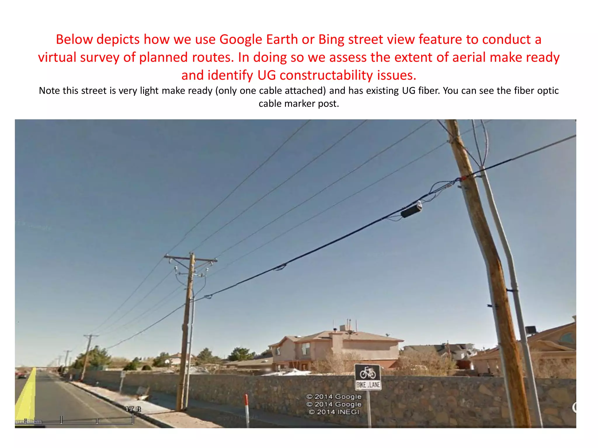 Below depicts how we use Google Earth or Bing street view feature to conduct a
virtual survey of planned routes. In doing so we assess the extent of aerial make ready
and identify UG constructability issues.
Note this street is very light make ready (only one cable attached) and has existing UG fiber. You can see the fiber optic
cable marker post.
 