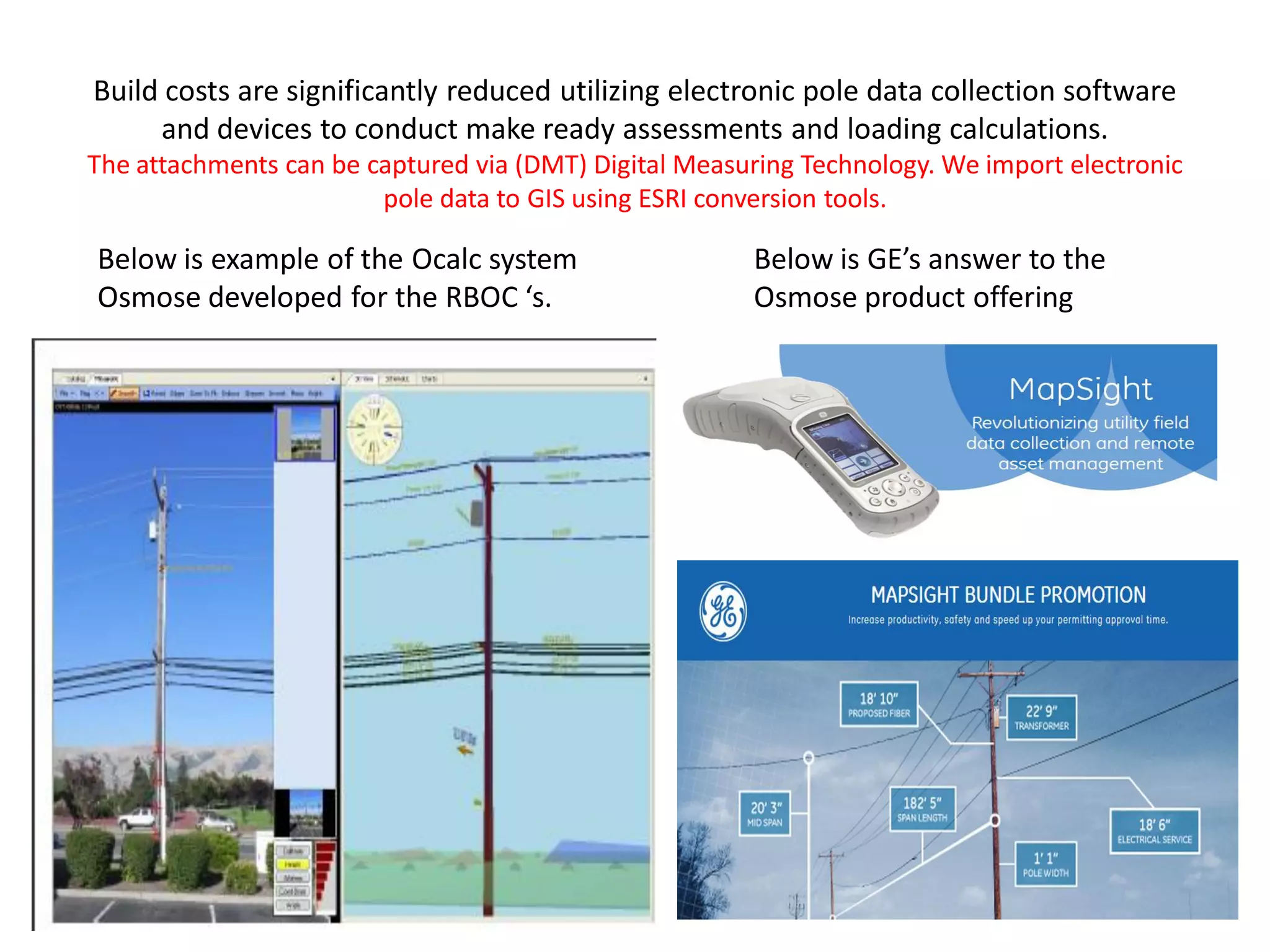 Build costs are significantly reduced utilizing electronic pole data collection software
and devices to conduct make ready assessments and loading calculations.
The attachments can be captured via (DMT) Digital Measuring Technology. We import electronic
pole data to GIS using ESRI conversion tools.
Below is example of the Ocalc system
Osmose developed for the RBOC ‘s.
Below is GE’s answer to the
Osmose product offering
 