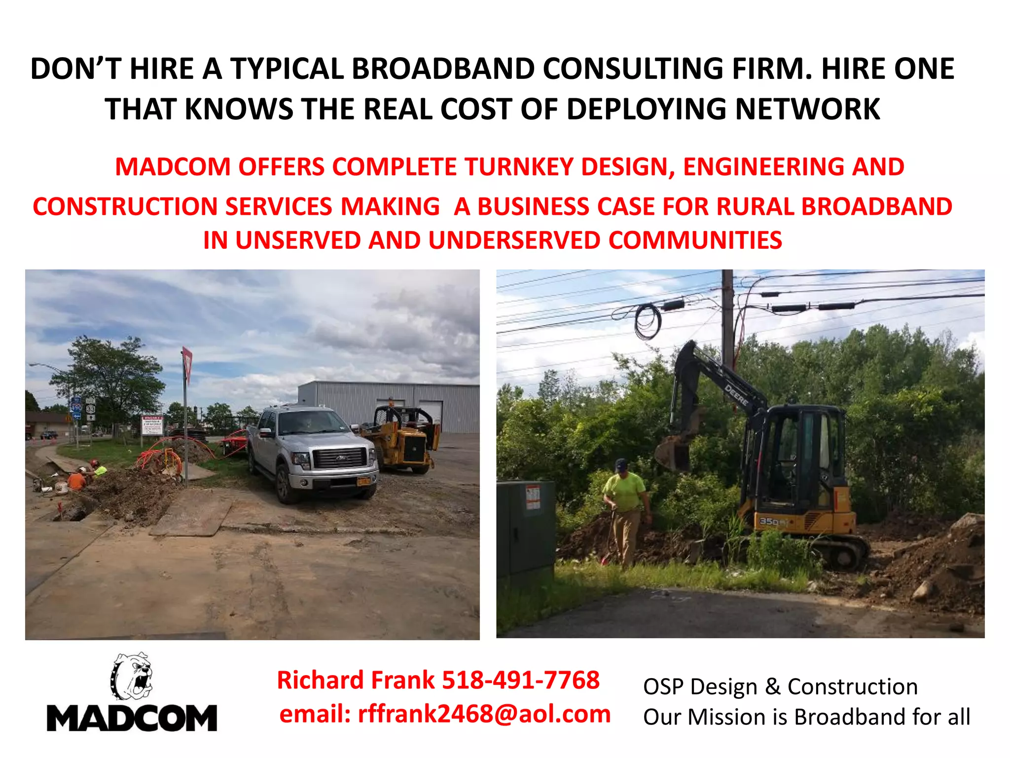 DON’T HIRE A TYPICAL BROADBAND CONSULTING FIRM. HIRE ONE
THAT KNOWS THE REAL COST OF DEPLOYING NETWORK
MADCOM OFFERS COMPLETE TURNKEY DESIGN, ENGINEERING AND
CONSTRUCTION SERVICES MAKING A BUSINESS CASE FOR RURAL BROADBAND
IN UNSERVED AND UNDERSERVED COMMUNITIES
Richard Frank 518-491-7768
email: rffrank2468@aol.com
OSP Design & Construction
Our Mission is Broadband for all
 