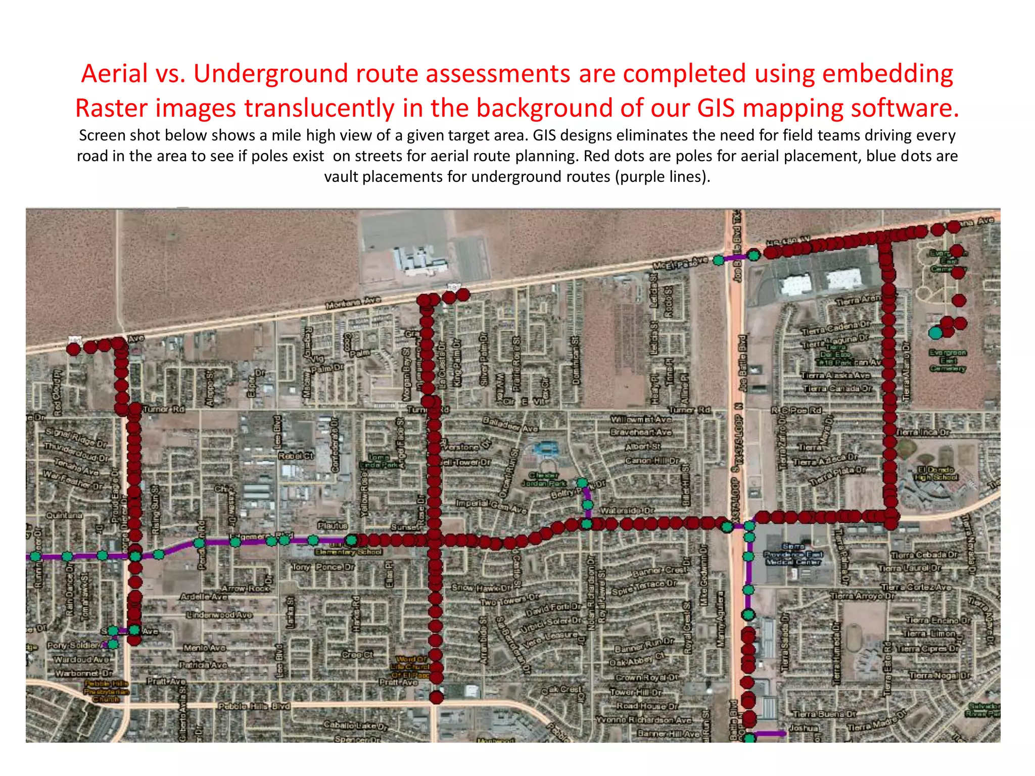 Aerial vs. Underground route assessments are completed using embedding
Raster images translucently in the background of our GIS mapping software.
Screen shot below shows a mile high view of a given target area. GIS designs eliminates the need for field teams driving every
road in the area to see if poles exist on streets for aerial route planning. Red dots are poles for aerial placement, blue dots are
vault placements for underground routes (purple lines).
 