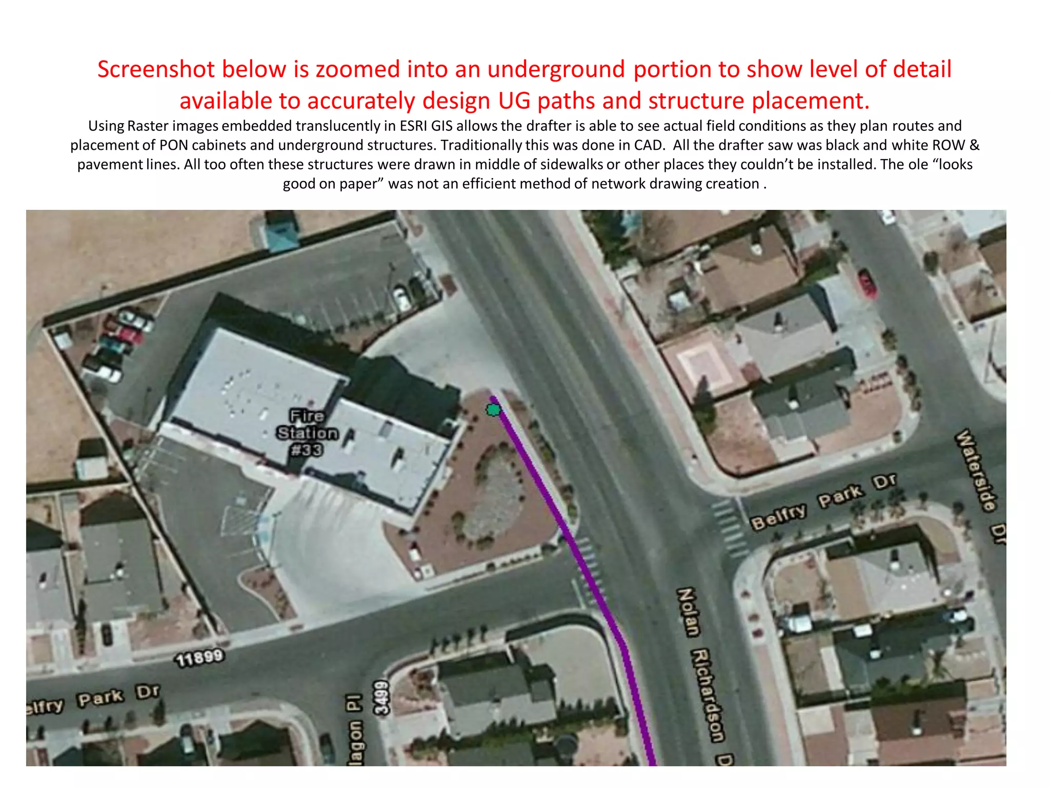 Screenshot below is zoomed into an underground portion to show level of detail
available to accurately design UG paths and structure placement.
Using Raster images embedded translucently in ESRI GIS allows the drafter is able to see actual field conditions as they plan routes and
placement of PON cabinets and underground structures. Traditionally this was done in CAD. All the drafter saw was black and white ROW &
pavement lines. All too often these structures were drawn in middle of sidewalks or other places they couldn’t be installed. The ole “looks
good on paper” was not an efficient method of network drawing creation .
 