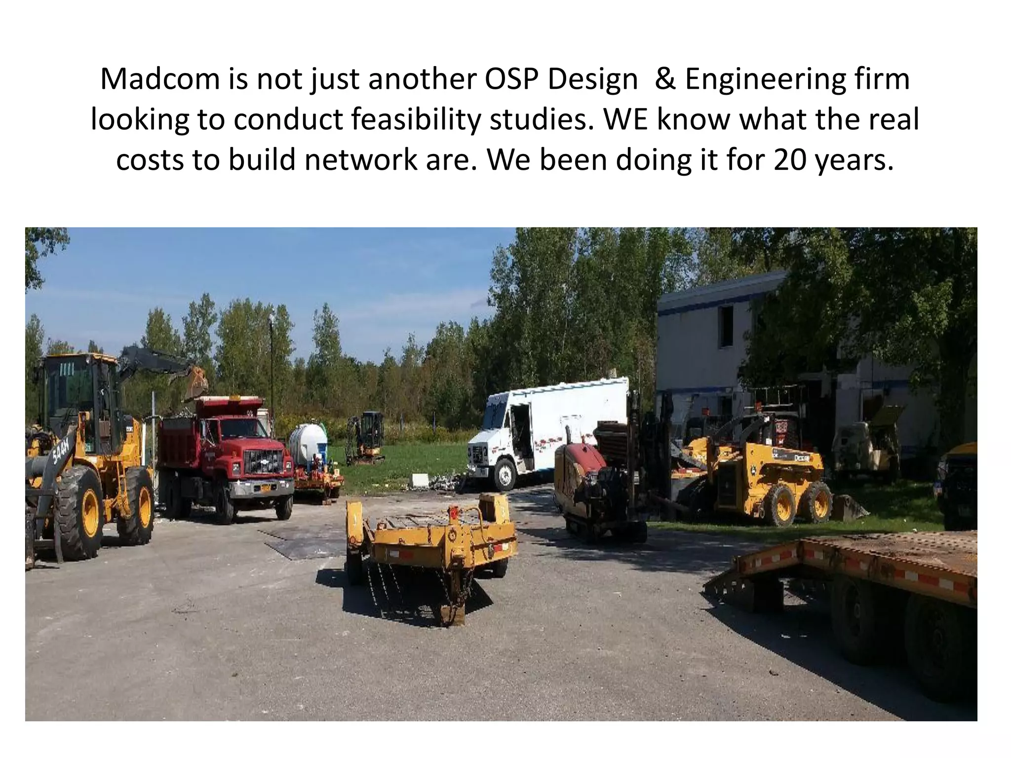 Madcom is not just another OSP Design & Engineering firm
looking to conduct feasibility studies. WE know what the real
costs to build network are. We been doing it for 20 years.
 