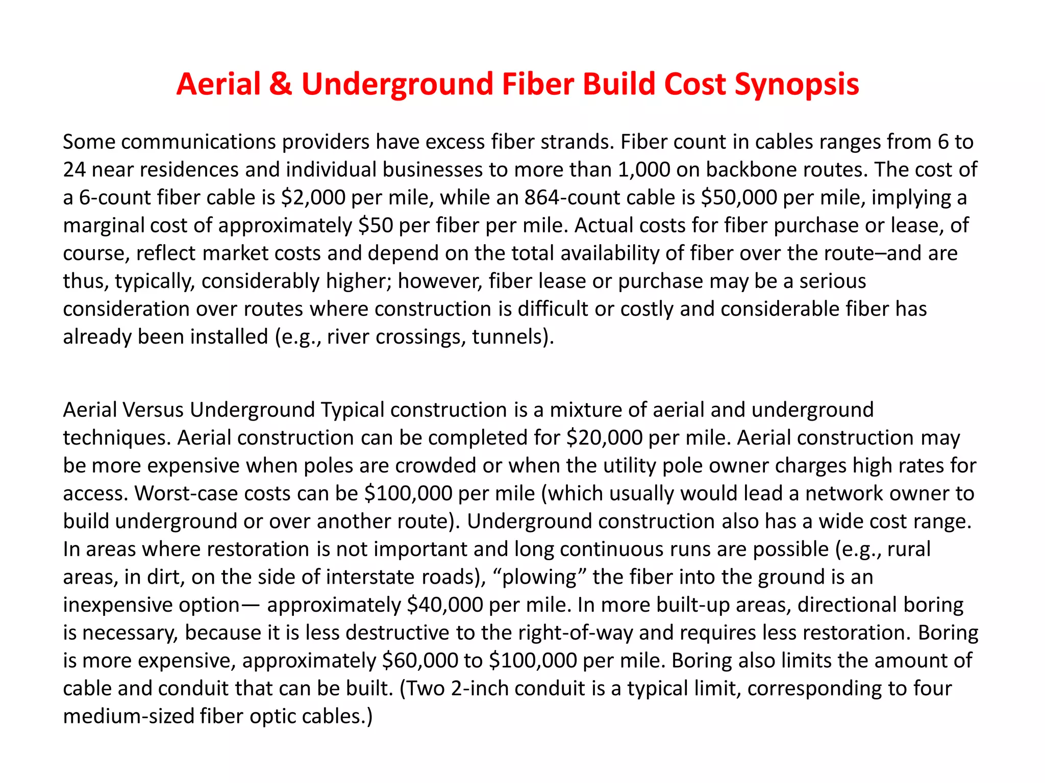 Aerial & Underground Fiber Build Cost Synopsis
Some communications providers have excess fiber strands. Fiber count in cables ranges from 6 to
24 near residences and individual businesses to more than 1,000 on backbone routes. The cost of
a 6-count fiber cable is $2,000 per mile, while an 864-count cable is $50,000 per mile, implying a
marginal cost of approximately $50 per fiber per mile. Actual costs for fiber purchase or lease, of
course, reflect market costs and depend on the total availability of fiber over the route–and are
thus, typically, considerably higher; however, fiber lease or purchase may be a serious
consideration over routes where construction is difficult or costly and considerable fiber has
already been installed (e.g., river crossings, tunnels).
Aerial Versus Underground Typical construction is a mixture of aerial and underground
techniques. Aerial construction can be completed for $20,000 per mile. Aerial construction may
be more expensive when poles are crowded or when the utility pole owner charges high rates for
access. Worst-case costs can be $100,000 per mile (which usually would lead a network owner to
build underground or over another route). Underground construction also has a wide cost range.
In areas where restoration is not important and long continuous runs are possible (e.g., rural
areas, in dirt, on the side of interstate roads), “plowing” the fiber into the ground is an
inexpensive option— approximately $40,000 per mile. In more built-up areas, directional boring
is necessary, because it is less destructive to the right-of-way and requires less restoration. Boring
is more expensive, approximately $60,000 to $100,000 per mile. Boring also limits the amount of
cable and conduit that can be built. (Two 2-inch conduit is a typical limit, corresponding to four
medium-sized fiber optic cables.)
 