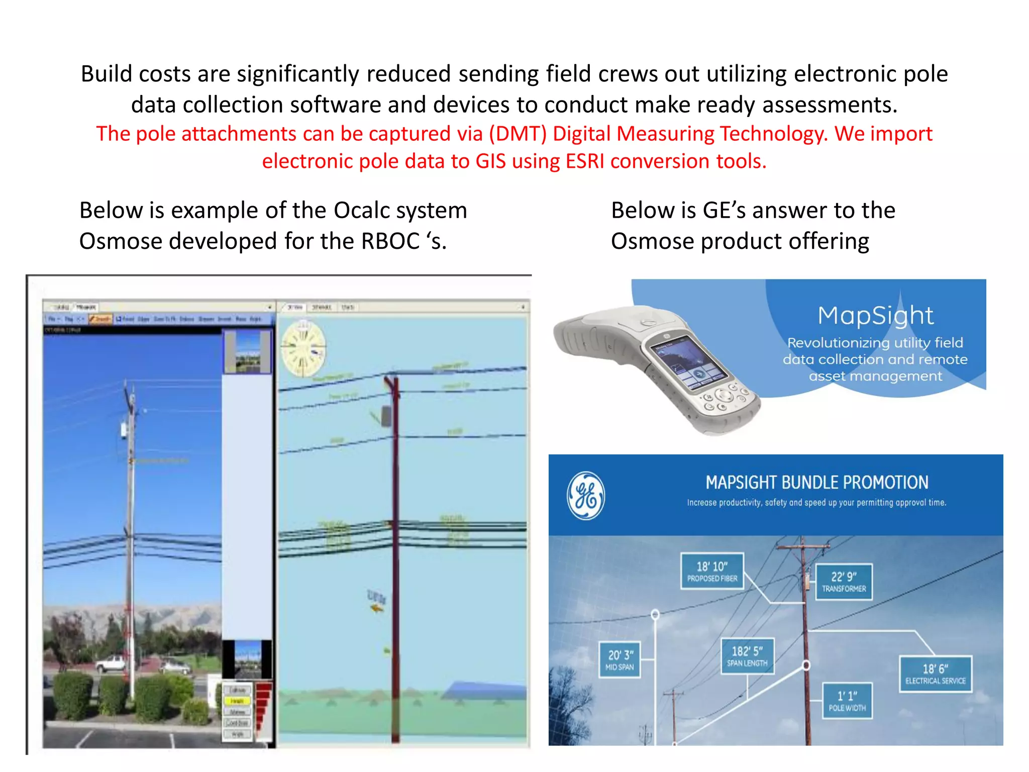Build costs are significantly reduced sending field crews out utilizing electronic pole
data collection software and devices to conduct make ready assessments.
The pole attachments can be captured via (DMT) Digital Measuring Technology. We import
electronic pole data to GIS using ESRI conversion tools.
Below is example of the Ocalc system
Osmose developed for the RBOC ‘s.
Below is GE’s answer to the
Osmose product offering
 