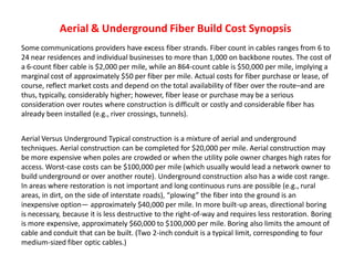 Aerial & Underground Fiber Build Cost Synopsis
Some communications providers have excess fiber strands. Fiber count in cables ranges from 6 to
24 near residences and individual businesses to more than 1,000 on backbone routes. The cost of
a 6-count fiber cable is $2,000 per mile, while an 864-count cable is $50,000 per mile, implying a
marginal cost of approximately $50 per fiber per mile. Actual costs for fiber purchase or lease, of
course, reflect market costs and depend on the total availability of fiber over the route–and are
thus, typically, considerably higher; however, fiber lease or purchase may be a serious
consideration over routes where construction is difficult or costly and considerable fiber has
already been installed (e.g., river crossings, tunnels).
Aerial Versus Underground Typical construction is a mixture of aerial and underground
techniques. Aerial construction can be completed for $20,000 per mile. Aerial construction may
be more expensive when poles are crowded or when the utility pole owner charges high rates for
access. Worst-case costs can be $100,000 per mile (which usually would lead a network owner to
build underground or over another route). Underground construction also has a wide cost range.
In areas where restoration is not important and long continuous runs are possible (e.g., rural
areas, in dirt, on the side of interstate roads), “plowing” the fiber into the ground is an
inexpensive option— approximately $40,000 per mile. In more built-up areas, directional boring
is necessary, because it is less destructive to the right-of-way and requires less restoration. Boring
is more expensive, approximately $60,000 to $100,000 per mile. Boring also limits the amount of
cable and conduit that can be built. (Two 2-inch conduit is a typical limit, corresponding to four
medium-sized fiber optic cables.)
 