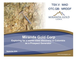 www.mirandagold.com
Miranda Gold Corp
Exploring for a world class discovery in Colombia
as a Prospect Generator
TSX.V: MAD
OTC.QB: MRDDF
September 2018
 