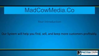 MadCowMedia.Co
                           Your Introduction


Our System will help you find, sell, and keep more customers profitably.
 