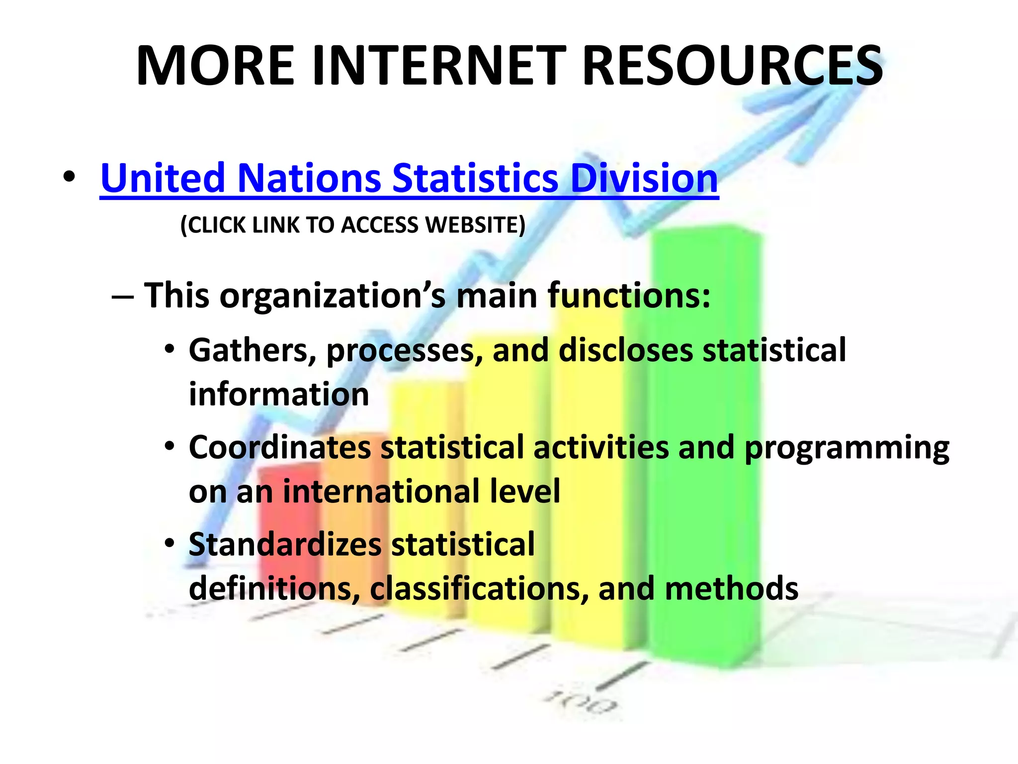 MORE INTERNET RESOURCES
• United Nations Statistics Division
      (CLICK LINK TO ACCESS WEBSITE)

  – This organization’s main functions:
     • Gathers, processes, and discloses statistical
       information
     • Coordinates statistical activities and programming
       on an international level
     • Standardizes statistical
       definitions, classifications, and methods
 