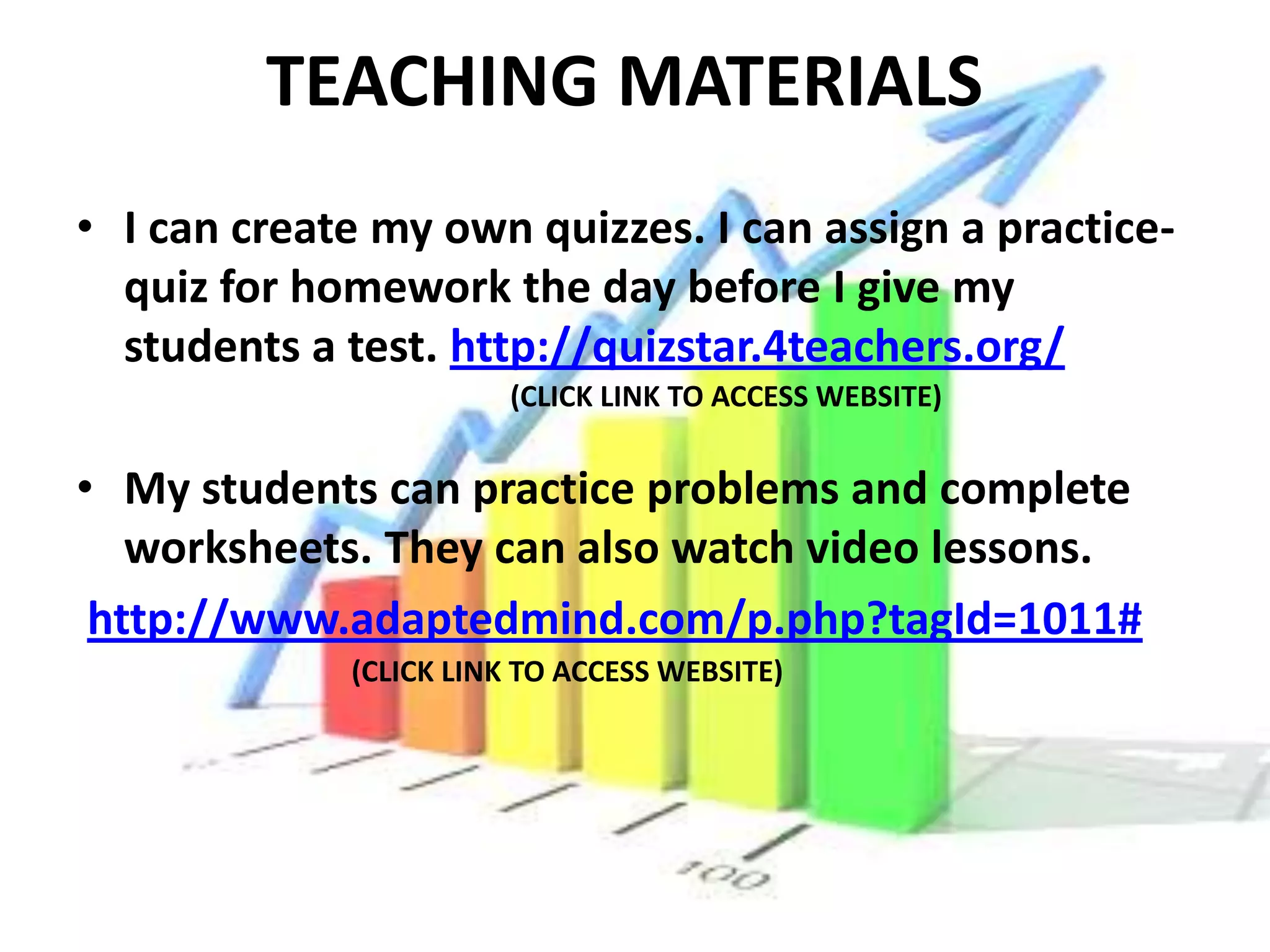 TEACHING MATERIALS
• I can create my own quizzes. I can assign a practice-
  quiz for homework the day before I give my
  students a test. http://quizstar.4teachers.org/
                        (CLICK LINK TO ACCESS WEBSITE)


• My students can practice problems and complete
   worksheets. They can also watch video lessons.
 http://www.adaptedmind.com/p.php?tagId=1011#
             (CLICK LINK TO ACCESS WEBSITE)
 