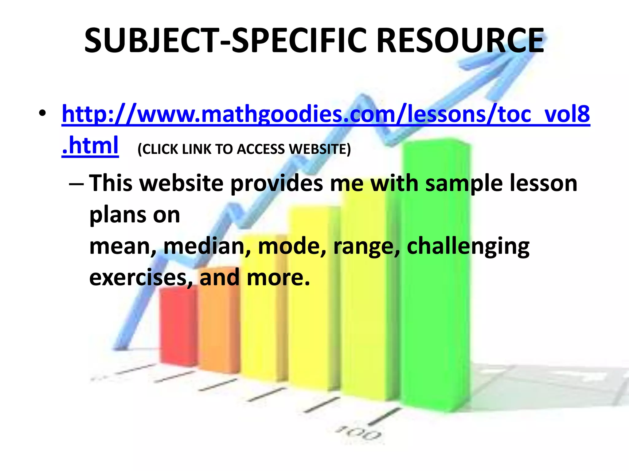 SUBJECT-SPECIFIC RESOURCE
• http://www.mathgoodies.com/lessons/toc_vol8
  .html (CLICK LINK TO ACCESS WEBSITE)
   – This website provides me with sample lesson
     plans on
     mean, median, mode, range, challenging
     exercises, and more.
 