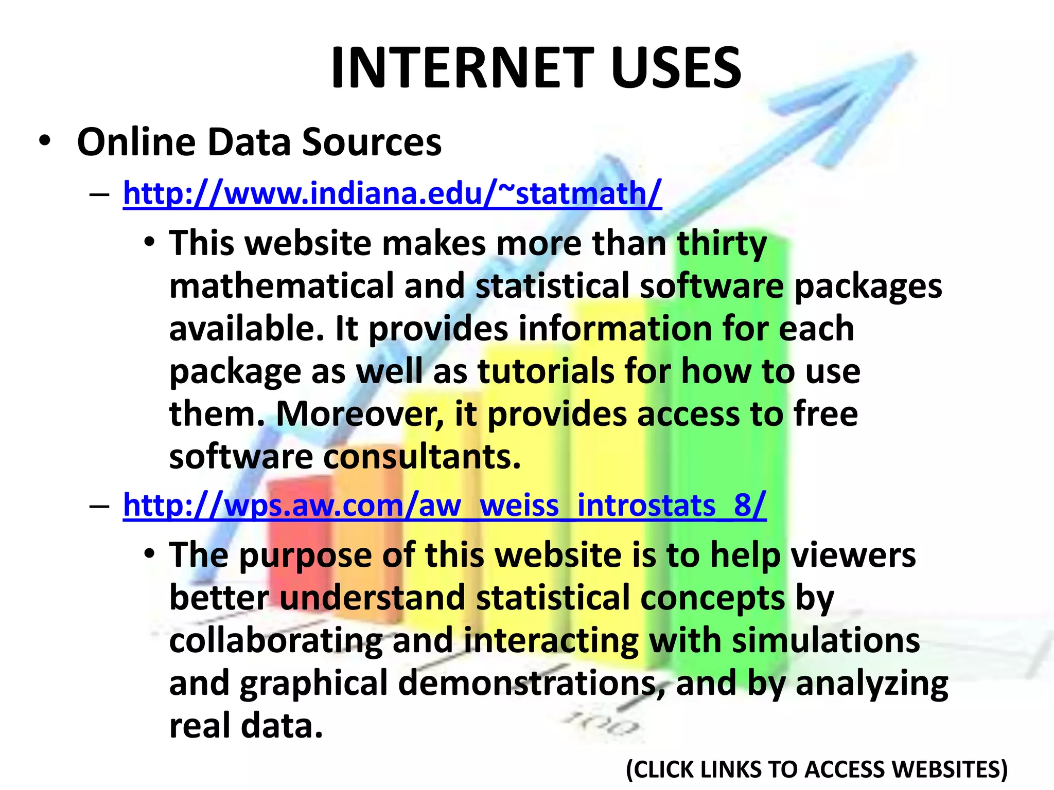 INTERNET USES
• Online Data Sources
  – http://www.indiana.edu/~statmath/
     • This website makes more than thirty
       mathematical and statistical software packages
       available. It provides information for each
       package as well as tutorials for how to use
       them. Moreover, it provides access to free
       software consultants.
  – http://wps.aw.com/aw_weiss_introstats_8/
     • The purpose of this website is to help viewers
       better understand statistical concepts by
       collaborating and interacting with simulations
       and graphical demonstrations, and by analyzing
       real data.
                                   (CLICK LINKS TO ACCESS WEBSITES)
 