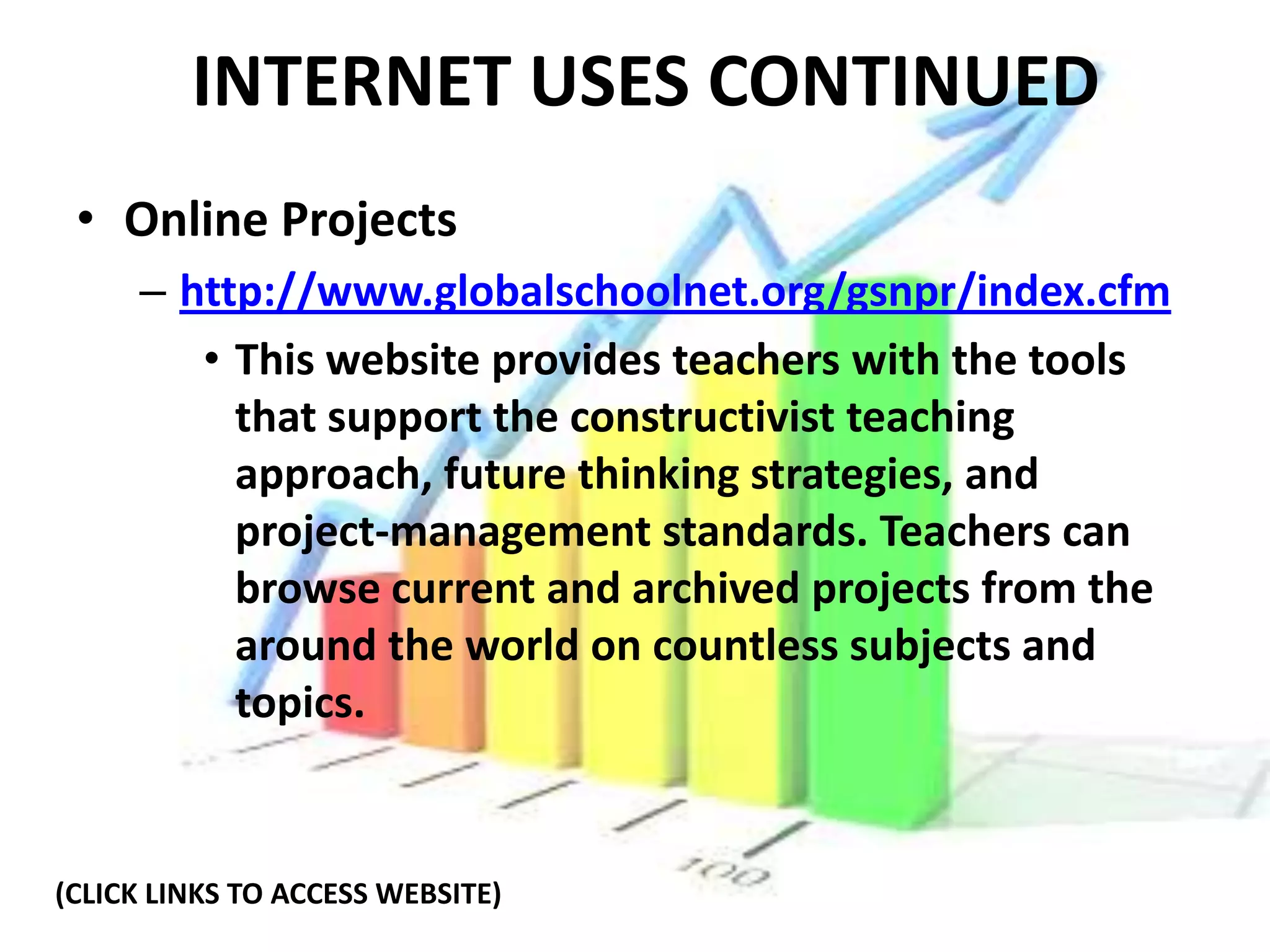 INTERNET USES CONTINUED
 • Online Projects
     – http://www.globalschoolnet.org/gsnpr/index.cfm
        • This website provides teachers with the tools
          that support the constructivist teaching
          approach, future thinking strategies, and
          project-management standards. Teachers can
          browse current and archived projects from the
          around the world on countless subjects and
          topics.


(CLICK LINKS TO ACCESS WEBSITE)
 