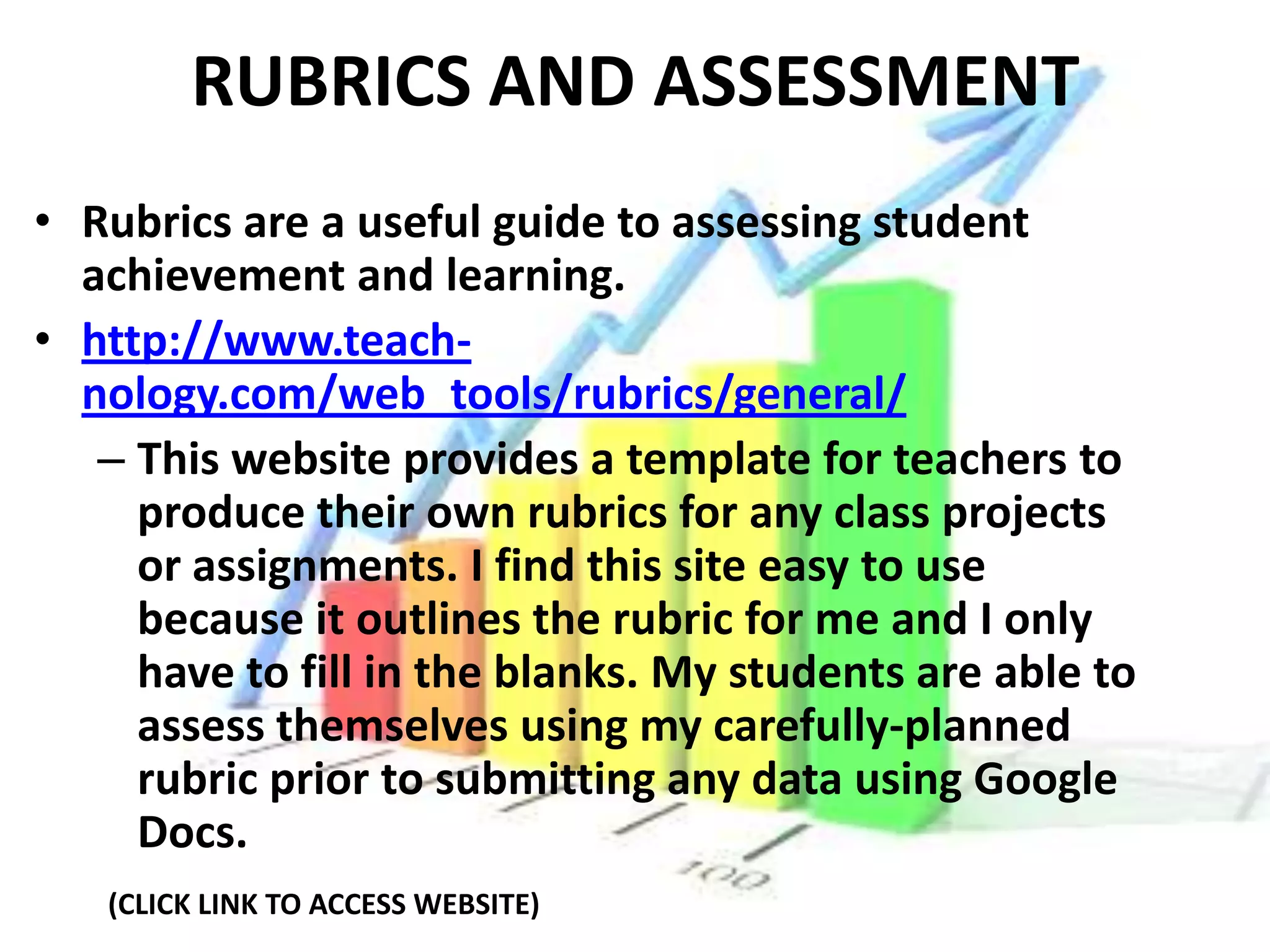 RUBRICS AND ASSESSMENT
• Rubrics are a useful guide to assessing student
  achievement and learning.
• http://www.teach-
  nology.com/web_tools/rubrics/general/
   – This website provides a template for teachers to
     produce their own rubrics for any class projects
     or assignments. I find this site easy to use
     because it outlines the rubric for me and I only
     have to fill in the blanks. My students are able to
     assess themselves using my carefully-planned
     rubric prior to submitting any data using Google
     Docs.
   (CLICK LINK TO ACCESS WEBSITE)
 