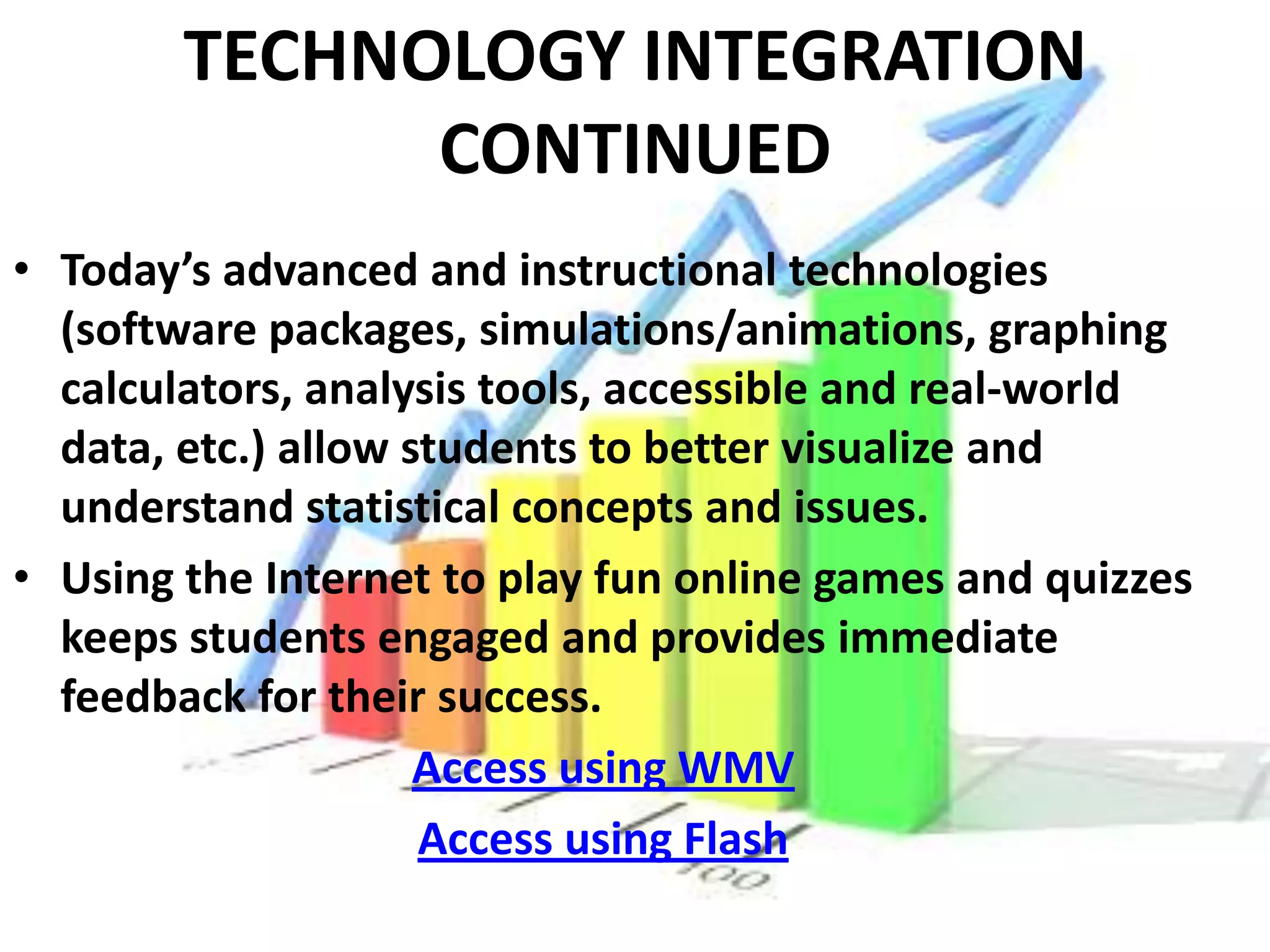 TECHNOLOGY INTEGRATION
              CONTINUED
• Today’s advanced and instructional technologies
  (software packages, simulations/animations, graphing
  calculators, analysis tools, accessible and real-world
  data, etc.) allow students to better visualize and
  understand statistical concepts and issues.
• Using the Internet to play fun online games and quizzes
  keeps students engaged and provides immediate
  feedback for their success.
                     Access using WMV
                     Access using Flash
 