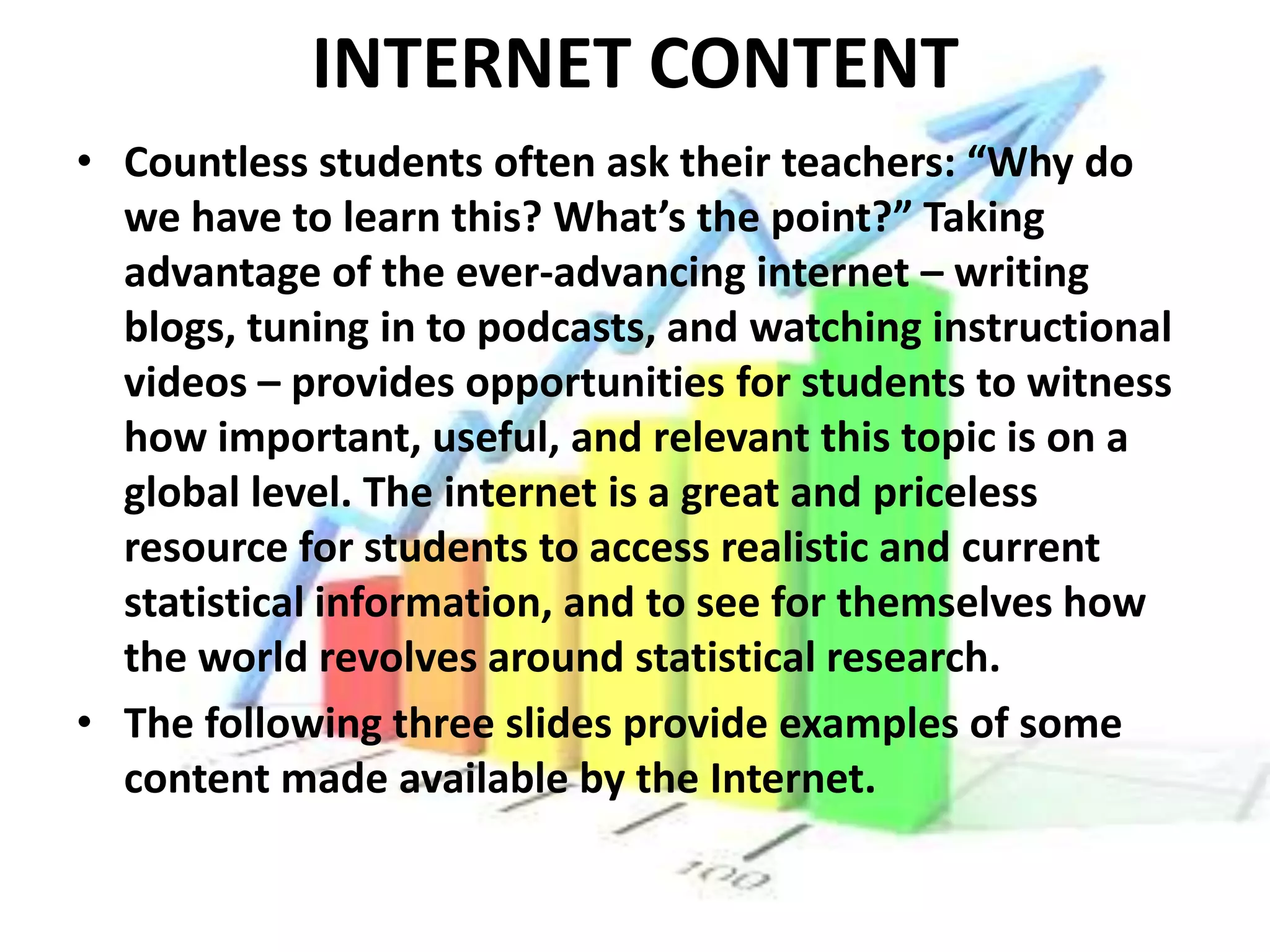 INTERNET CONTENT
• Countless students often ask their teachers: “Why do
  we have to learn this? What’s the point?” Taking
  advantage of the ever-advancing internet – writing
  blogs, tuning in to podcasts, and watching instructional
  videos – provides opportunities for students to witness
  how important, useful, and relevant this topic is on a
  global level. The internet is a great and priceless
  resource for students to access realistic and current
  statistical information, and to see for themselves how
  the world revolves around statistical research.
• The following three slides provide examples of some
  content made available by the Internet.
 