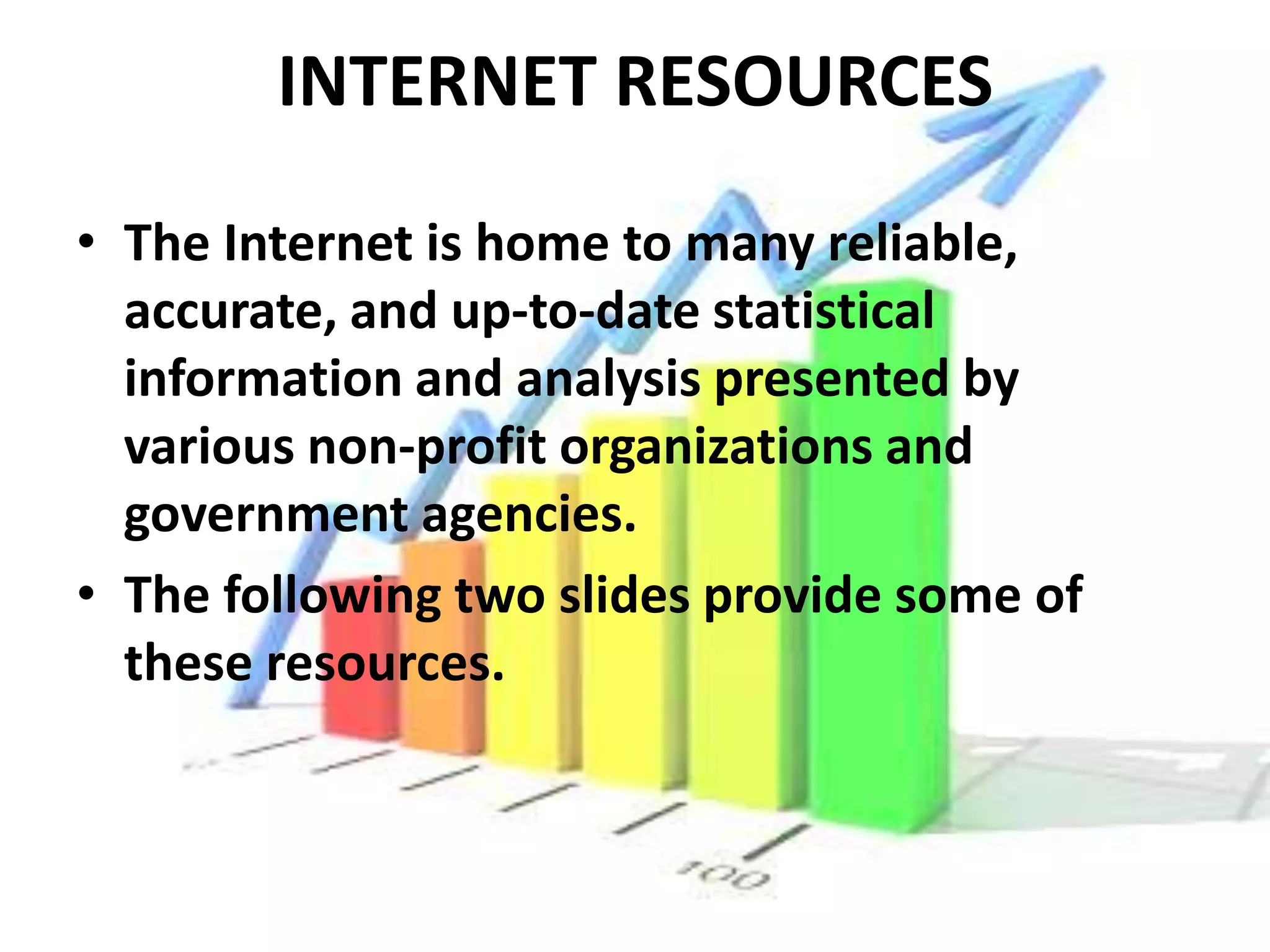 INTERNET RESOURCES
• The Internet is home to many reliable,
  accurate, and up-to-date statistical
  information and analysis presented by
  various non-profit organizations and
  government agencies.
• The following two slides provide some of
  these resources.
 