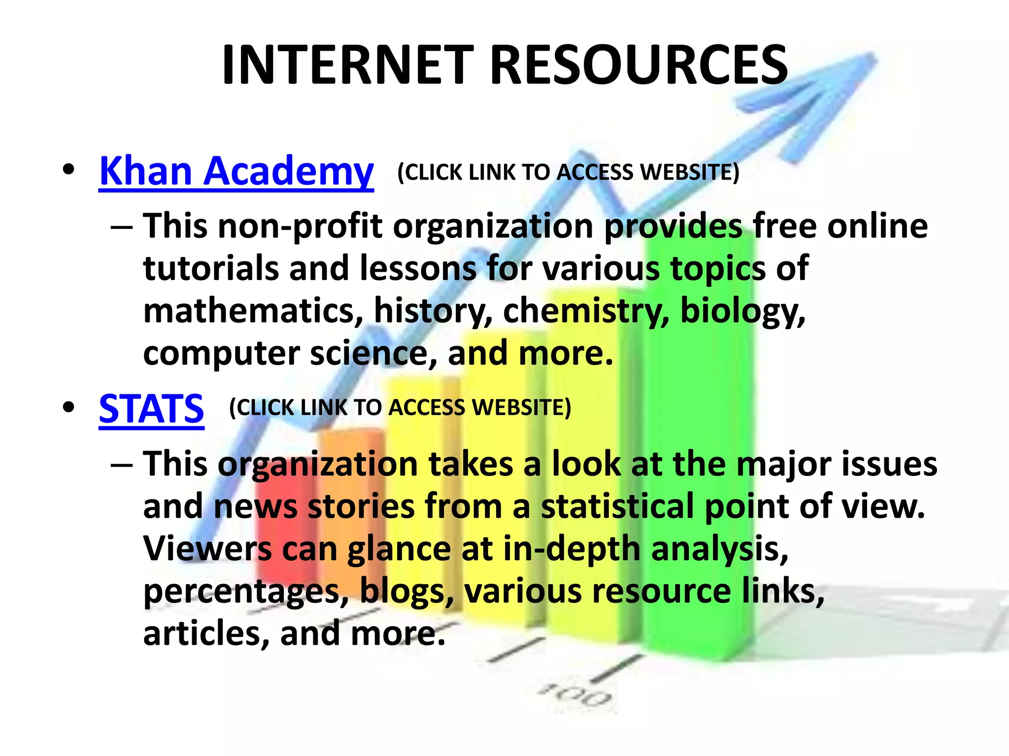 INTERNET RESOURCES
• Khan Academy          (CLICK LINK TO ACCESS WEBSITE)

  – This non-profit organization provides free online
    tutorials and lessons for various topics of
    mathematics, history, chemistry, biology,
    computer science, and more.
• STATS   (CLICK LINK TO ACCESS WEBSITE)

  – This organization takes a look at the major issues
    and news stories from a statistical point of view.
    Viewers can glance at in-depth analysis,
    percentages, blogs, various resource links,
    articles, and more.
 