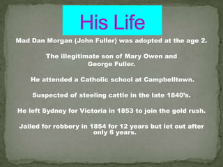 Mad Dan Morgan (John Fuller) was adopted at the age 2.

        The illegitimate son of Mary Owen and
                     George Fuller.

    He attended a Catholic school at Campbelltown.

    Suspected of steeling cattle in the late 1840’s.

He left Sydney for Victoria in 1853 to join the gold rush.

Jailed for robbery in 1854 for 12 years but let out after
                       only 6 years.
 