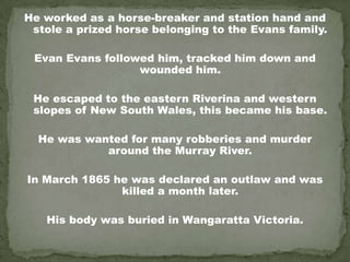 He worked as a horse-breaker and station hand and
 stole a prized horse belonging to the Evans family.

 Evan Evans followed him, tracked him down and
                  wounded him.

 He escaped to the eastern Riverina and western
 slopes of New South Wales, this became his base.

  He was wanted for many robberies and murder
            around the Murray River.

In March 1865 he was declared an outlaw and was
               killed a month later.

   His body was buried in Wangaratta Victoria.
 