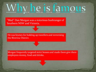"Mad" Dan Morgan was a notorious bushranger of
Southern NSW and Victoria.



He was known for holding up travellers and terrorising
the Riverina District.




Morgan frequently targeted strict bosses and made them give there
employees money, food and drinks.
 