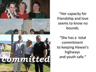 “ Her capacity for friendship and love seems to know no bounds. “ She has a  total commitment  to keeping Hawaii's highways  and youth safe.” committed 