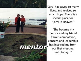 Carol has saved so many lives, and revived so much hope. There is a special place for  Carol in Heaven” - “ She became my mentor and my friend.  Carol's compassion, concern and leadership has inspired me from  our first meeting  until today.  ” mentor 