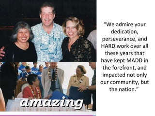 “ We admire your dedication, perseverance, and HARD work over all these years that have kept MADD in the forefront, and impacted not only our community, but the nation.”  amazing 