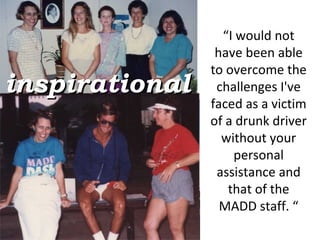 “ I would not have been able to overcome the challenges I've faced as a victim of a drunk driver without your personal assistance and that of the MADD staff. “ inspirational 