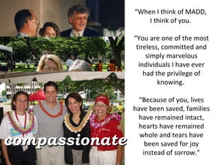 “ When I think of MADD,  I think of you.  “ You are one of the most tireless, committed and simply marvelous individuals I have ever had the privilege of knowing.  “ Because of you, lives have been saved, families have remained intact, hearts have remained whole and tears have been saved for joy instead of sorrow.” compassionate 