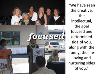 “ We have seen the creative, the intellectual, the goal focused and determined side of you, along with the funny, the life loving and nurturing sides of you.” focused 