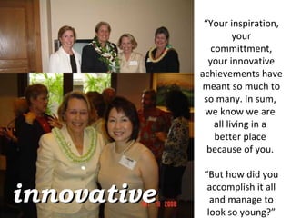 “ Your inspiration, your committment, your innovative achievements have meant so much to so many. In sum,  we know we are  all living in a  better place  because of you.  “ But how did you accomplish it all and manage to look so young?” innovative 