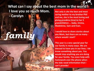 family What can I say about the best mom in the world?  I love you so much Mom.  - Carolyn Not only is she the best and most caring mother to my brother Phil and me, she is the most loving and giving grandma (Ima) to her 5 grandchildren … Gabe, Emma, Madeleine, Sam and Evan.  I would love to share stories about you Mom, but there are so many - where would I start? This year is a very special year for our family in many ways. We are blessed to have you in our lives. I do know something about you. You would stop anything you are doing for your family. You even help with homework over the phone when the kids need information that I can't provide!  